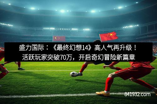 盛力国际：《最终幻想14》高人气再升级！活跃玩家突破70万，开启奇幻冒险新篇章
