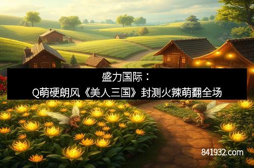 盛力国际：Q萌硬朗风《美人三国》封测火辣萌翻全场