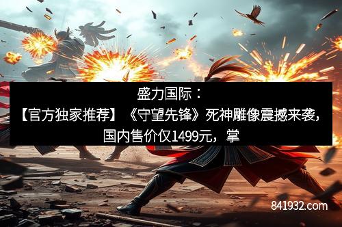 盛力国际：【官方独家推荐】《守望先锋》死神雕像震撼来袭，国内售价仅1499元，掌握您的收藏秘籍！